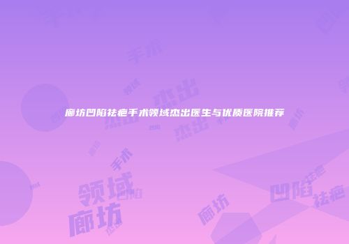 廊坊凹陷祛疤手术领域杰出医生与优质医院推荐