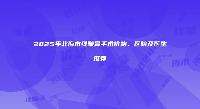 2025年北海市线雕鼻手术价格、医院及医生推荐