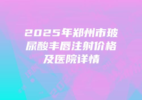 2025年郑州市玻尿酸丰唇注射价格及医院详情