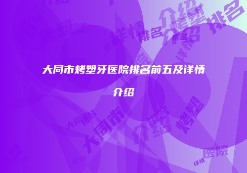 大同市烤塑牙医院排名前五及详情介绍
