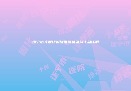 遂宁市光固化树脂医院排名前十名详解