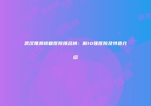 武汉隆鼻修复医院排名榜：前10强医院及特色介绍
