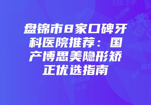 盘锦市8家口碑牙科医院推荐：国产博思美隐形矫正优选指南