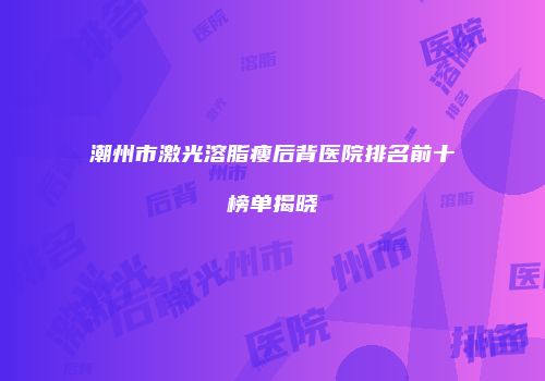 潮州市激光溶脂瘦后背医院排名前十榜单揭晓