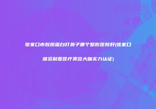 张家口市胶原蛋白打鼻子哪个整形医院好(张家口维多利亚医疗美容大咖实力认证)