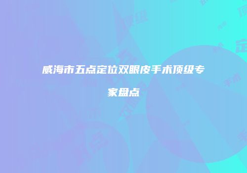 威海市五点定位双眼皮手术顶级专家盘点