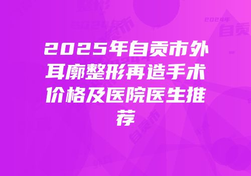 2025年自贡市外耳廓整形再造手术价格及医院医生推荐