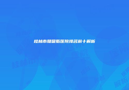 桂林市腿吸脂医院排名前十解析