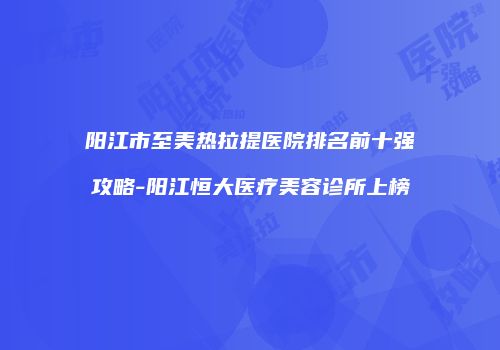 阳江市至美热拉提医院排名前十强攻略-阳江恒大医疗美容诊所上榜