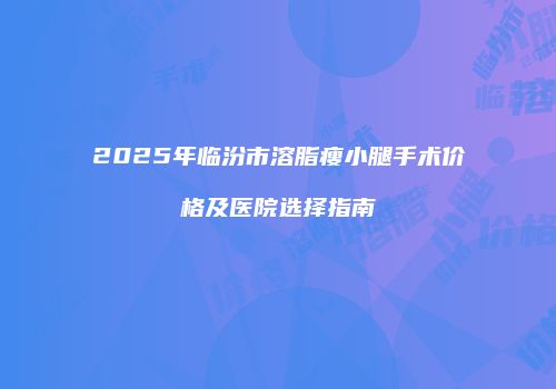 2025年临汾市溶脂瘦小腿手术价格及医院选择指南