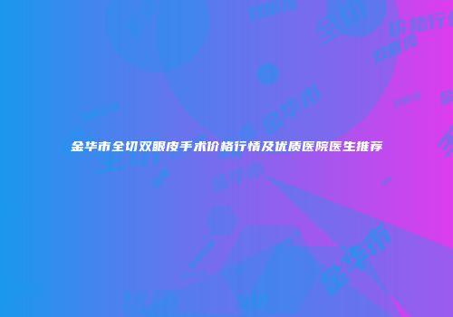 金华市全切双眼皮手术价格行情及优质医院医生推荐
