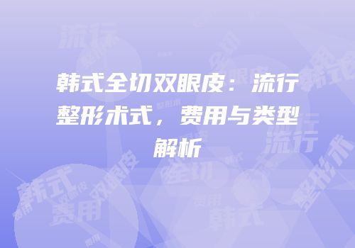 韩式全切双眼皮：流行整形术式，费用与类型解析