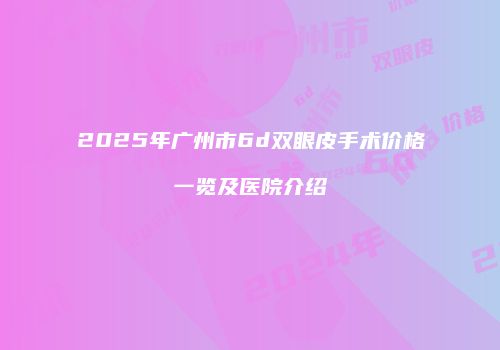 2025年广州市6d双眼皮手术价格一览及医院介绍