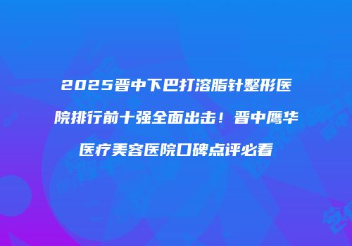 2025晋中下巴打溶脂针整形医院排行前十强全面出击！晋中鹰华医疗美容医院口碑点评必看