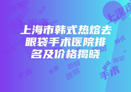 上海市韩式热熔去眼袋手术医院排名及价格揭晓
