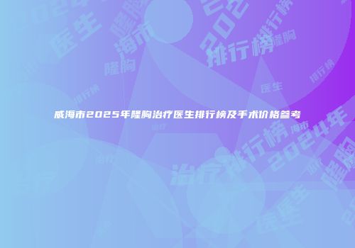 威海市2025年隆胸治疗医生排行榜及手术价格参考