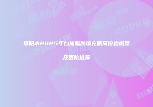 阜阳市2025年自体脂肪填充眼窝价格概览及医院推荐