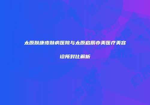 太原肤康皮肤病医院与太原启辰亦美医疗美容诊所对比解析