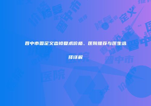 晋中市固定义齿修复术价格、医院推荐与医生选择详解