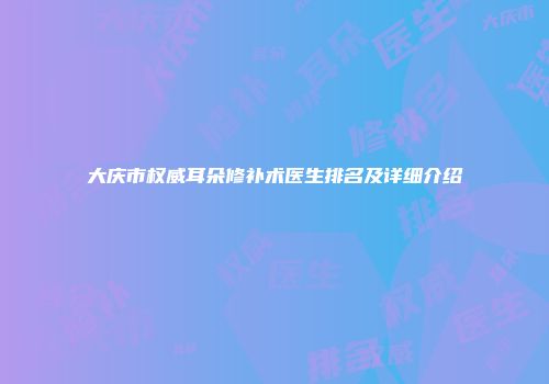大庆市权威耳朵修补术医生排名及详细介绍
