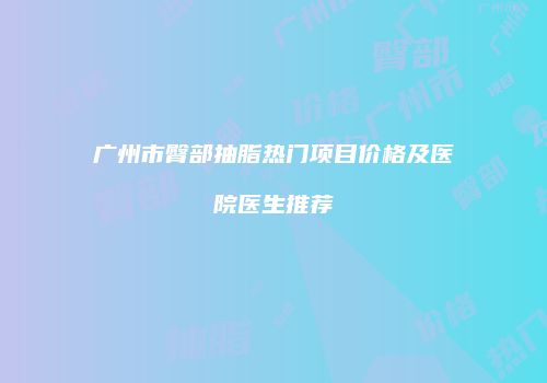 广州市臀部抽脂热门项目价格及医院医生推荐