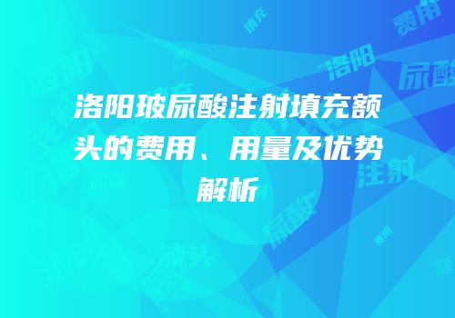 洛阳玻尿酸注射填充额头的费用、用量及优势解析
