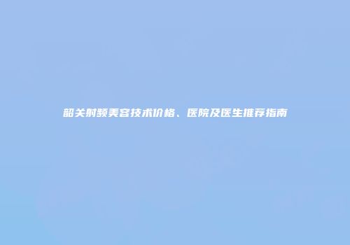 韶关射频美容技术价格、医院及医生推荐指南