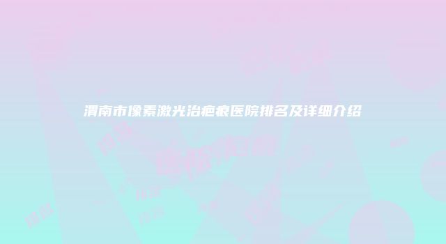 渭南市像素激光治疤痕医院排名及详细介绍