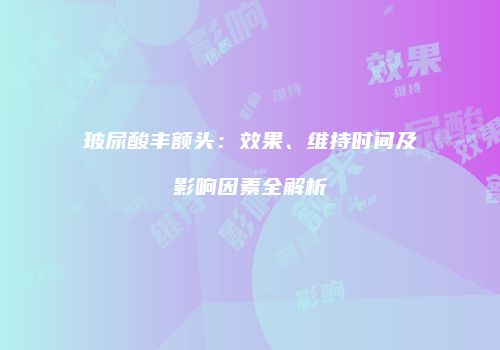 玻尿酸丰额头：效果、维持时间及影响因素全解析