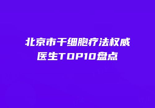 北京市干细胞疗法权威医生TOP10盘点
