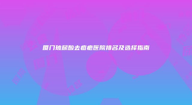 厦门玻尿酸去痘疤医院排名及选择指南