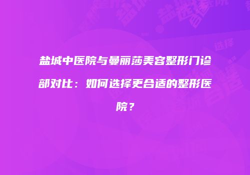 盐城中医院与曼丽莎美容整形门诊部对比：如何选择更合适的整形医院？