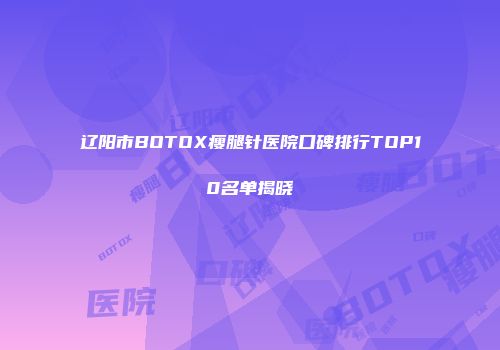 辽阳市BOTOX瘦腿针医院口碑排行TOP10名单揭晓