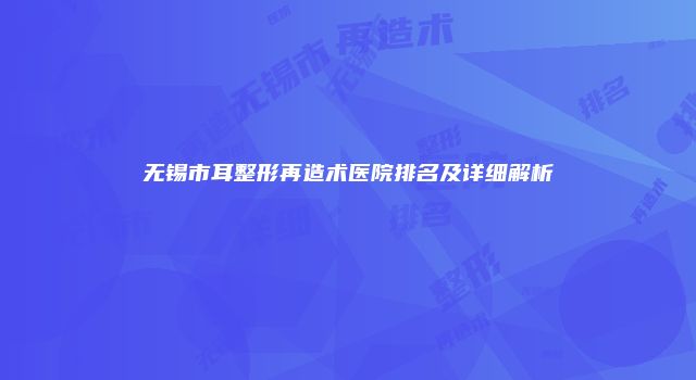 无锡市耳整形再造术医院排名及详细解析