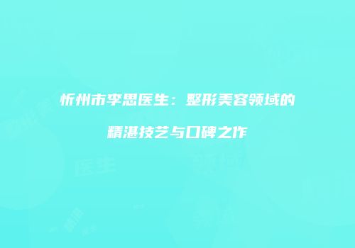 忻州市李思医生：整形美容领域的精湛技艺与口碑之作