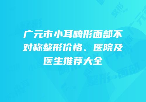 广元市小耳畸形面部不对称整形价格、医院及医生推荐大全