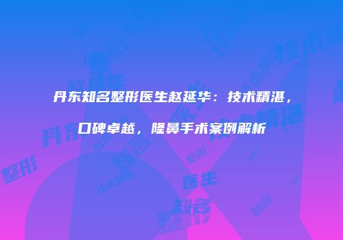 丹东知名整形医生赵延华：技术精湛，口碑卓越，隆鼻手术案例解析