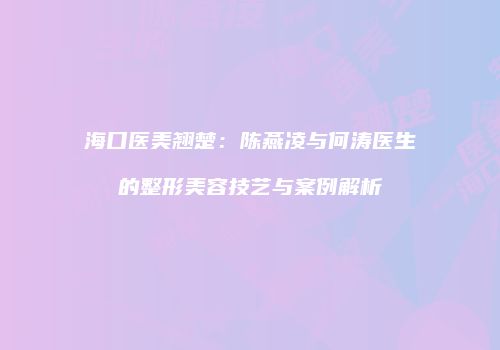 海口医美翘楚：陈燕凌与何涛医生的整形美容技艺与案例解析