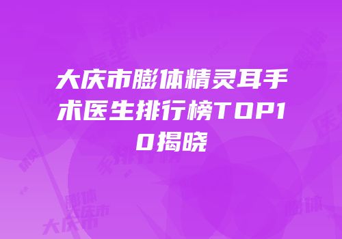 大庆市膨体精灵耳手术医生排行榜TOP10揭晓