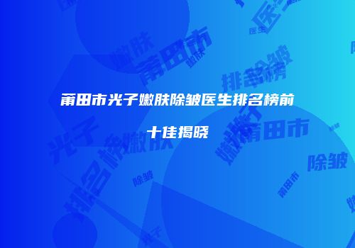 莆田市光子嫩肤除皱医生排名榜前十佳揭晓