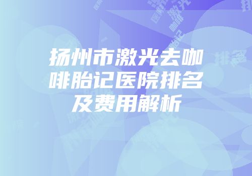 扬州市激光去咖啡胎记医院排名及费用解析