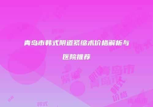 青岛市韩式阴道紧缩术价格解析与医院推荐