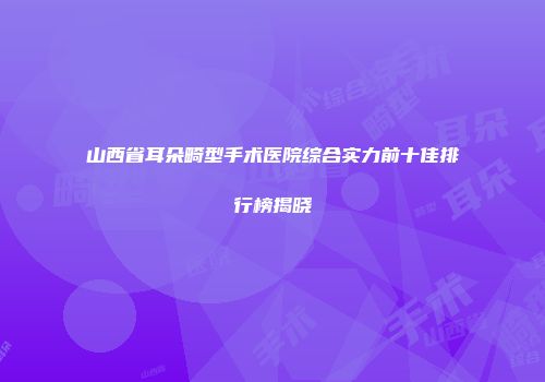 山西省耳朵畸型手术医院综合实力前十佳排行榜揭晓