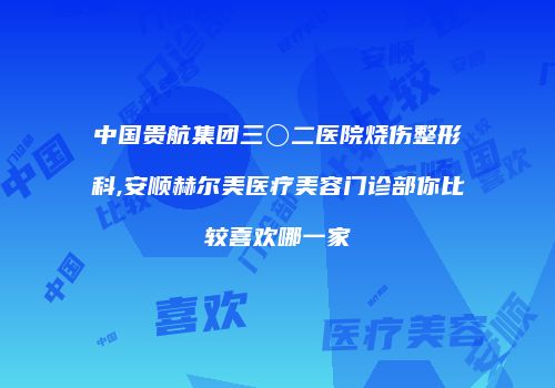 中国贵航集团三〇二医院烧伤整形科,安顺赫尔美医疗美容门诊部你比较喜欢哪一家