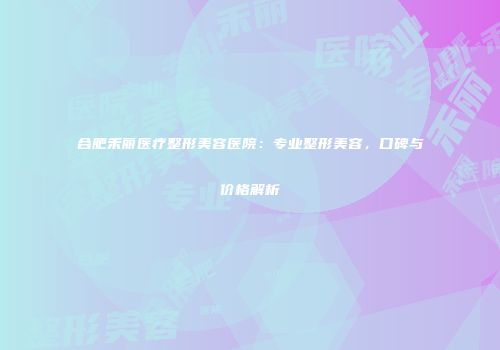 合肥禾丽医疗整形美容医院：专业整形美容，口碑与价格解析