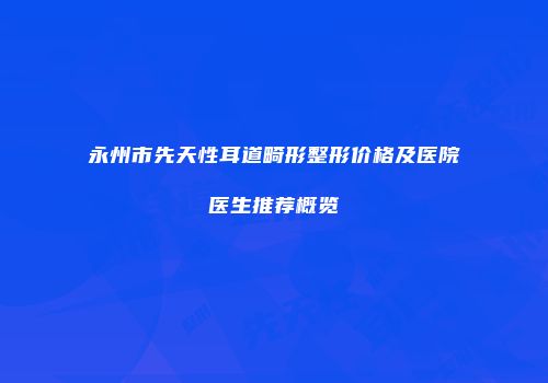 永州市先天性耳道畸形整形价格及医院医生推荐概览