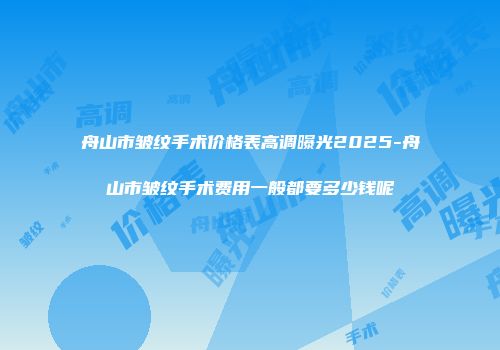 舟山市皱纹手术价格表高调曝光2025-舟山市皱纹手术费用一般都要多少钱呢