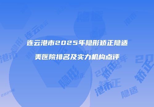 连云港市2025年隐形矫正隐适美医院排名及实力机构点评