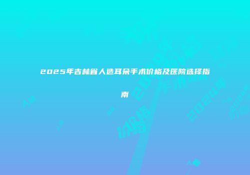 2025年吉林省人造耳朵手术价格及医院选择指南