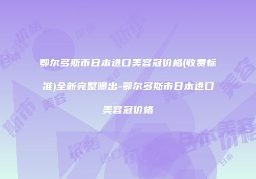 鄂尔多斯市日本进口美容冠价格(收费标准)全新完整曝出-鄂尔多斯市日本进口美容冠价格